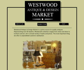 westwoodantiquemarket.com: Westwood Antique and Design Market
Westwood Antique & Design Market is a prime source for quality antiques. Representing over 60 dealers, Westwood's selection ranges from china and silver to furniture and art, all in a broad variety of styles and prices. The most important thing we offer is unparalleled customer satisfaction. 