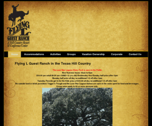 flyingl.com: Flying L Guest Ranch in the Texas Hill Country
Flying L Guest Ranch! Welcome to the Texas Hill Country! Grab your jeans and boots and come on out. The Flying L Ranch is the place to reconnect with friends and family. Hike or horseback ride on trails that thread through mile after mile of natural, woodlands replete with deer, possum and squirrels. You can splash the day away at the Lone Star Lagoon* –Flying L’s waterpark and lazy river environment.