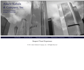 askewkabala.com: Askew Kabala & Company, Inc. - Investment Banker - Financial Services - Consulting Firm - Southern California - Orange County
Askew Kabala & Company, Inc, is an investment banking and management consulting firm focused on representing individuals and companies seeking capital to accelerate the growth of their business, acquire other companies, the sale of their business or management consulting to meet a specific objective. We assist companies in maximizing their value through appropriate funding and consulting services. We have been successful in assisting companies in turn around situations and re-focus into successful enterprises. Askew Kabala’s principal staff is comprised of experienced professionals from accounting, technology, national andinternational sales, production, manufacturing and business consulting.