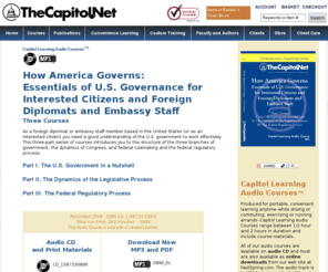 americaexplained.com: How America Governs: Essentials of U.S. Governance. For Intersted Citizens and Foreign Diplomats and Embassy Staff. Three Capitol Learning Audio Courses from TheCapitol.Net,
As a foreign diplomat or embassy staff member based in the United States, you need a good understanding of the U.S. government to work more effectively.  This three-part series of short courses introduces you to the structure of the three branches of government, the dynamics of Congress, and federal rulemaking and the federal regulatory process. From TheCapitol.Net, .  Non-partisan legislative, communication, and media training and publications.