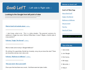 googleft.com: GooG LefT
GooG LefT. Looking to the Google from left point of view. Gugle, The Eternal. MySense is AdSense. There are should be only  two main rules at all in AdSense. Set your word - Save your world. I just started with adwords and getting lots of impressions, some clicks but no sales!  What's wrong with me? Bored by cool IE? Get hottest browser ever - Fire Fox! GooG LefT Store on Biggest River.