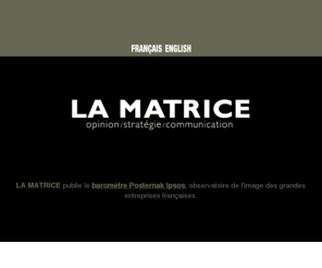 lamatrice.com: La Matrice : Baromètre Posternak Ipsos - Baromètre des Entreprises
La Matrice est un espace de réflexion stratégique destiné aux 
décideurs du monde des affaires, de la chose publique et de la publicité. Son offre globale sétend des études dopinion aux campagnes de communication. Claude Posternak