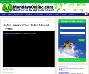 mondaysceliac.com: Mondays Celiac
Mondays Celiac provides information about Celiac Disease and the gluten free diet.  Celiac Disease is a lifelong, digestive disorder affecting children and adults. When people with Celiac Disease eat foods that contain gluten, it creates an immune-mediated toxic reaction that causes damage to the small intestine and does not allow food to be properly absorbed. Even small amounts of gluten in foods can affect those with Celiac Disease and cause health problems. Damage can occur to the small bowel even when there are no symptoms present.