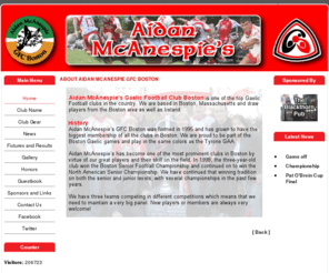 aidanmcanespiegfcboston.com: About Aidan Mcanespie GFC Boston
Aidan Mc Anespies GFC Gaelic Football Club Boston was formed in 1995 and has grown to have the biggest membership of all the clubs in the city. We are proud to be part of the Boston Gaelic games and play in the same colours of the Tyrone GAA., Aidan McAnespieâs Gaelic Football Club Boston is one of the top Gaelic Football clubs in the country. We are based in Boston, Massachusetts and draw players from the Boston area as well as Ireland.