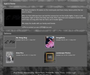 lcpix.net: lcpix's Photos | SmugMug
We have traveled to 34 states on the motorcycle and have many nature prints that we want to share.  
After our first child was born we had the camera but not the studio lights.  It was a cold December night at Sears the baby was tired, Mom was tired and needed to feed the baby and it was not long after that we had a set of studio lights.
We enjoy the studio with our family and friends.
LCPix to contact us use LCPIX@Live.com