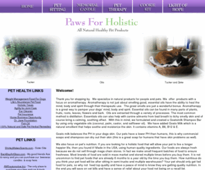 pawsforholistic.com: Paws For Holistic Natural Healthy Pet Products and Pet Sitting
Welcome to Paws For Holistic, where we specialize in natural and healthy approaches to pet care. We provide holistic pet products and alternative treatments to help you and your pets achieve and maintain a healthy lifestyle, as well as pet sitting!