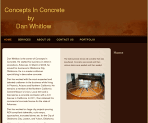 conceptsinconcretear.com: Concepts In Concrete by Dan Whitlow - Home
Dan Whitlow is the owner of Concepts In Concrete. He started his business in 2002 in Jonesboro, Arkansas. In March of 2008, he moved his business to Oklahoma City, Oklahoma. He is a master craftsman specializing in decorative concrete.Dan has worked with t