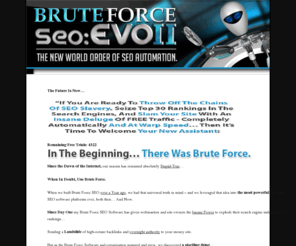 seoautomationsoftware.com: SEO Automation Software | Brute Force EVO2 | BruteForce EVO 2 Automation Software
Are you  looking to Explode Your Search Rankings, Backlinks, and Raw Revenue Generating Power?