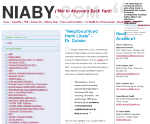 naiby.com: "Neighbourhood Harm Likely" - Dr. Galster
NIABY.com opposes, with evidence-based science, the City of Vancouver's Supportive Housing Strategy to disperse mentally ill drug addicts throughout Vancouver by building large supportive housing complexes in residential neighbourhoods.  Will the drug addict be able to stay clean?  Will my family and home be at greater risk?  We expose the City of Vancouver's expert claims to show the City is embarking on a policy that has been shown not to work as most addicts will quickly relapse.