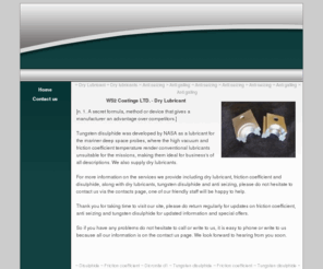 disulfide.co.uk: WS2 Coatings Ltd - Manufacture Dry Lubricant, Disulphide, Friction coefficient and Dry lubricants.
WS2 Coatings Ltd - Dry Lubricant, Disulphide, Friction coefficient, Dry lubricants, we provide including. Dry Lubricant, Friction coefficient, Disulphide, Dry lubricants, Tungsten disulphide.