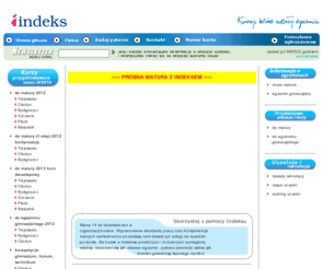 indeks.edu.pl: Indeks - kursy przygotowawcze, kursy maturalne, matura, nowa matura, studia, gimnazjum, egzaminy wstępne.
Studencki Ośrodek Kształcenia Indeks działa od 1996 roku - w ramach oferty edukacyjnej proponujemy profesjonalne
kursy przygotowawcze - egzaminy wstępne na studia, matura oraz egzamin gimnazjalny. Nie tylko skutecznie przygotowujemy do egzaminów, 
lecz również pomagamy maturzystom wybrać kierunek studiów, służymy pełną i rzetelną informacją o zasadach rekrutacji uczelni wyższych 
oraz wymaganiach egzaminacyjnych. Kursy przygotowawcze - matura, nowa matura, studia, gimnazjum, egzaminy wstępne.