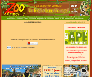 zoo-amneville.com: Zoo d'Amnéville, un des plus beaux d'europe, plus de 2000 animaux des 5 continents
Venez découvrir le Parc Zoologique d'Amnéville avec ces animaux des 5 continents. Une collection de fauves des plus prestigieuses en Europe, un vivarium tropical et un programme pédagogique attrayant pour petits et grands.Tous les ans des nouveautés et des spectacles pour le plaisir de toute la famille.