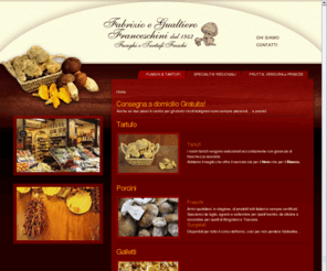 franceschinifunghietartufi.com: Franceschini funghi e tartufi - Bologna - www.franceschinifunghietartufi.it - CONSEGNA A DOMICILIO GRATUITA - funghi & tartufi
Fabrizio e Gualtiero Franceschini dal 1942 :: Funghi tartufi ed alimentari a Bologna in Via Pescherie Vecchie 2/B Tel +39 051 261884 I prodotti che possiamo offrirVi sono: funghi spontanei, porcini, galletti o finferli tartufi, aceti balsamici, oli pregiati, primizie, prodotti regionali, paste, creme e salse di tartufo, frutta e verdura.

Prestigiosa bottega storica (presente nell'Atlante provinciale di Bologna) situata nel cuore della città, vanta una nutrita esposizione di alimenti quali primizie, frutta e verdure di 1° categoria, aceti balsamici invecchiati ed olii pregiati.

Aperta nel 1942 dalla Nonna Giuseppina è stata trasformata nel tempo mantenendo tuttavia un'impronta di nostalgico passato del nipote Gualtiero e del Pronipote Fabrizio che hanno sviluppato sapientemente le vendite di funghi spontanei nonchè di tartufi freschi provenienti dai più noti luoghi di raccolta.
CONSEGNA A DOMICILIO GRATUITA !