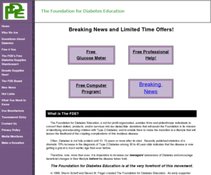 thefde.com: the Foundation for Diabetes Education
The Foundation for Diabetes Education is a not-for-profit organization whose mission is to identify and educate children with Type 2 Diabetes.  The FDE provides FREE testing for children. Children don't have to wait years before seeking help for then-irreversible complications of kidney, nerve damage or blindness. We will be making this program available to the more than one hundred thousand secondary schools nationwide, providing them with a similar opportunity to stymie the progress of this disease among our children. Via this program, children's blurred vision, night sweats, excessive thirst, frequent urination, irritable moods, lost feeling in fingers and toes, or even short-term memory loss may be traced directly to untreated Diabetes.