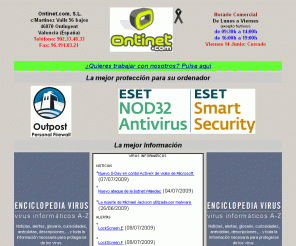 ontinet.com: Ontinet.com - ESET NOD32 Antivirus, ESET Smart Security, Outpost Firewall, Netlimiter, The Bat!
Ontinet.com, S.L. es distribuidor en exclusiva de los productos de ESET en España, como ESET NOD32 Antivirus y ESET Smart Security; tambien distribuye en exclusiva los productos de Agnitum como Outpost Firewall y Outpost Security Suite; igualmente en exclusiva distribuye el programa controlador de ancho de banda Netlimiter de la empresa Locktime Systems; y es distribuidor del cliente de correo electrónico The Bat!