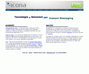 icona.it: Icona spa: Software e Soluzioni per la Comunicazione. Contact Center, Instant Messaging, Wireless Village Instant Messaging,
VoIP H323, Video Chat, Web Call Center, Application Sharing, Teleassistenza, Progettazione Software
Icona progetta soluzioni interoperabili di Desktop Instant Messaging, Wireless Instant Messaging by SMS/WAP, Real Time News Broadcasting, VideoChat, Application Sharing, eLearning, eroga servizi con modello ASP come Livecare, il servizio di Web Contact Center, tagliato per soluzioni di Web Call Center o di Web Application Sharing e offre come prodotto OFS Server, framework di switching e presence awareness, ed SDK ed Agent per consentire, a Web Agency, Systems Integrator e Portali, lo sviluppo di soluzioni proprietarie di Instant Communication