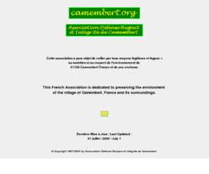 camembert.org: camembert.org
Cette association francaise a pour objet de veiller par tous moyens 
legitimes et legaux au maintien et au respect de l'environnement de 61120 Camembert France et de ses environs.
This French Association is dedicated to preserving the environment of the village of Camembert, France
and its surroundings.