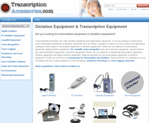 transcriptionaccessories.com: Dictation Equipment | Transcription Equipment  - Transcription Accessories
Selling dictation equipment,transcription equipment, digital dictation equipment, transcription headsets, dictation software and voice recognition software as well as court recording equipment and name brand digital dictation equipment such as  Philips, Olympus, Grundig, Sanyo, Sony, Digitel, Andrea, Crown and Medquist. 