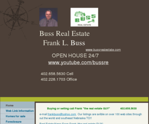 franktherealestateguy.com: Buss Real Estate - Home
Buying or selling call Frank "the real estate GUY"              402.658.5630e-mail frankbuss@yahoo.com  Our listings are avlible on over 100 web sites through out the world and southeast Nebraska TO!! Real Estate News From Frank "the real estate GUY"      