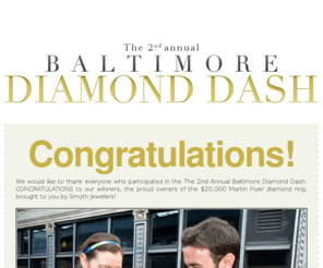 baltimorediamonddash.com: Baltimore Diamond Dash
Baltimore Diamond Dash is a city-wide treasure hunt brought to you by Smyth Jewelers! In this high-tech treasure hunt, all of the locations and challenges will be delivered via iPhone/Android application or text message right to your cell phone! Any cell phone, any model, on any carrier can play! And playing is totally FREE! However, spots are limited and you must win a spot to participate. Read more and apply for your spot at www.baltimorediamonddash.com!