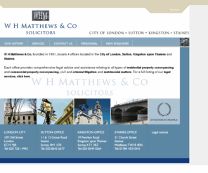 whmatthews.com: Legal advice and legal services - W H Matthews & Co Solicitors
Providing comprehensive legal advice and assistance relating to all types of residential and commercial property conveyancing, civil and criminal litigation and matrimonial matters. Offices in London, Sutton, Kingston upon Thames and Staines.