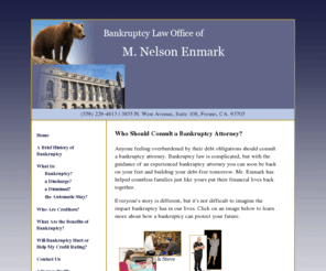 fresno7or13.com: Fresno Bankruptcy Attorney, M. Nelson Enmark - Who Should Consult a Bankruptcy Attorney?
Free Consultation with one of Fresno's most experienced Bankruptcy attorneys. A full-service Bankruptcy practice featuring Chapter 7, Chapter 11, and Chapter 13.  We've seen it all!  It's all we do! Get the right answers the first time.