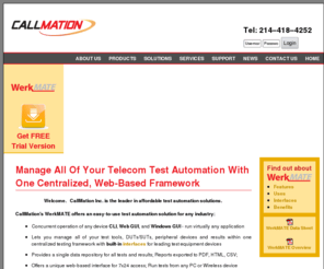 testautomationframework.com: Welcome to Callmation WerkMATE! Streamline test processes, maximize productivity, resource utilization, and telecom test automation
Welcome to Callmation WerkMATE  -- streamline test processes and maximize productivity and resource utilization, reduce OPEX and CAPEX, improve collaboration enterprise-wide, and speed time to market. Manage and control test equipment from all major test equipment vendors, and all Devices Under Test (DUT) and all Devices Involved in Test (DIT).