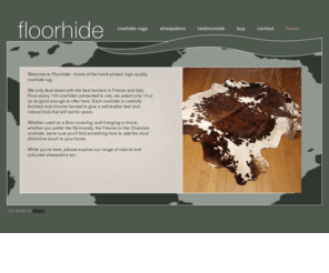 floorhide.co.uk: Floorhide - quality cowskin rugs
Floorhide is a family run business established in the hide and skin trade for over 25 years. We sell chrome-finished, quality cow hides for use as floor coverings, wall-hangings or throws. We also sell a range of natural sheepskins and lambskins.