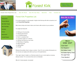 forestkirkproperties.com: Forest Kirk Properties
It’s all about people; not property!  Our experts specialise in finding solutions to your problems.  Whether needing: a quick sale, rent back, lease option, buy-to-let or whatever, our staff are here to find the best solution options for you.