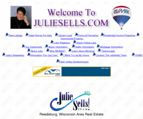 juliesells.com: Reedsburg Wisconsin Real Estate & Lake Redstone Property Julie
Alibrando REMAX Preferred
Reedsburg Wisconsin's Most Comprehensive Real Estate Site.
Lake Redstone and Dutch Hollow Lake complete information and property listings. Julie Alibrando
of RE/MAX Preferred