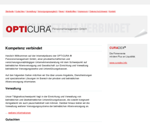 opticura.biz: Startseite - OPTICURA ® Pensionsmanagement GmbH - Gesellschaft zur Verwaltung von betrieblichen Versorgungswerken und Unterstützungskassen - versicherungsmathematische Gutachten
Informationen und Dienstleistungen zur privaten und betrieblichen Altersversorgung, insbesondere Unterstützungskasse, CTA, Zeitwertkonten, Lebenszeitkonten, Pensionskasse, Pensionsfonds, Direktversicherung und Direktzusage, Pensionszusage, versicherungsmathematische Gutachten, Überprüfung von Versorgungswerken und GGF Gesellschafter-Geschäftsführer Versorgungen, bilanzielle Auslagerung von Anwartschaften und laufenden Versorgungsverpflichtungen auf einen externen Versorgungsträger, Pensionsmanagement und Verwaltung, Unternehmensberatung