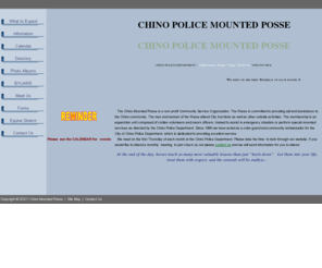 chinomountedposse.com: Chino Mounted Posse
The Chino Mounted Posse is a non-profit Community Service Organization.The membership is an equestrian unit composed of civilian volunteers and sworn officers, trained to assist in emergency situation or perform special mounted services as directed by the Chino Police Department.