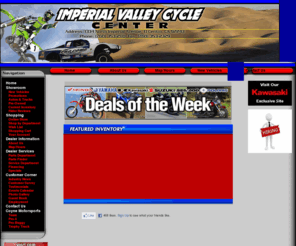 imperialvalleycyclecenter.net: Imperial Valley Cycle Center your Motorsports Super Store. Franchised dealer of Honda, Yamaha, Suzuki, Polaris, KTM, CanAm Sea Do, Kawasaki,Artic Cat.
Imperial Valley Cycle Center, El Centro, Brawley, Calexico, Palm Springs, Palm Desert, Imperial, Indio, Coachella, Yuma, AZ, Blythe, CA, ATV, Used ATV, Parts, Service, Sales, Motorcycle, Used Motorcycle, Scooter, Used motorcycles, fair prices, full service