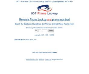 907phonelookup.com: 907 Phone Lookup Scan - Find Info on Any Phone #
907 Reverse Phone Lookup Scan gives you in-depth information on any phone # around the 907. Do a free 907 phone number scan on any mobile #, private # or unlisted # today!!