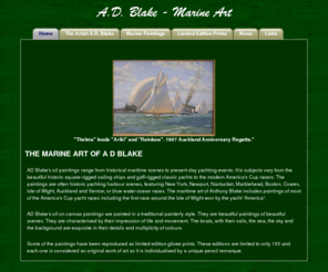 adblake.com: AD Blake marine art, historical paintings, limited edition prints, giclee, remarqued
Marine artist AD Blake creates oil paintings and limited edition remarqued giclee prints. Tony Blake's specialty is historical maritime art painted in a traditional style. His focus is historical marine scenes such as harbour events, yacht races and America's Cup races, classic yachts, square-rigged sailing ships and modern yachts, all lovingly recreated in considerable detail.