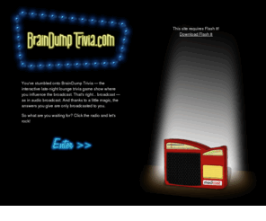 braindumptrivia.com: BrainDump Trivia!
BrainDump Trivia — the interactive late-night lounge trivia game show where you influence the broadcast.  Be smart, accumulate points and win prizes! Challenge your friends and family and open a cerebral can of whoop in Party Play! Gather the nerd-herd and call out your Legion of Doom in Party vs. Party!