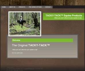 tacky-tack.com: Tacky-Tack Home
At EQUI-TECH LABS, we have new solutions for old problems.We have developed products that solve many saddle pad issues. Our company and products are five years young and have proven to be a retail success. Tack shops that have taken on our products have found that saddle pad sales increased substantially and that the TACKY-TACK pad and girth take a large portion of their retail sales volume. These products are priced at the low to mid-range of the better tack products on the market. THEY ARE A GOOD VALUE FOR THE CONSUMER.