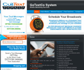 optin4.com: GoTextCo System | Mobile Marketing Services | Text Message OPTIN4 to DOTCOM (368266)
Mobile Marketing Service that enables YOU to Bounce, Broadcast, unlimited (SMS) text messages, to unlimited number of subscribers, include MMS (images), polls and capture leads. All at the same time - delivered 100% via short code - with no per message fees whatsoever.