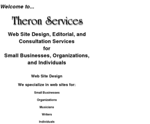 theronservices.com: Theron Services
Welcome to Theron Services. I offer web design, editorial, and consultation services for both personal, charitable, and small business sites. My designs offer clean, fast-loading, easy-to-navigate pages. Make sure your printed material communicates your message in clear and correct English!