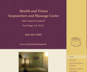 deeptissuemassage.biz: Health and Vision Acupuncture and Massage Center - Home
We specialize in Deep Tissue / Sports Massage for migraine headaches, muscle tightness, neck, shoulder, and back; stress, pain, and injury.  
Our office is located in the Bay Park area of San Diego.  Open 7 days a week.  $60/hour and $90/hour and a half.