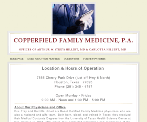 drhillert.com: Home Page
Copperfield Family Medicine is the office of Doctors Carlotta and Arthur (Trey) Hillert.  We are board certified family physicians who treat patients age 13 years and older.  Our specialty is intensive management of lipid (cholesterol/triglycerides) disorders, high blood pressure, and type 2 diabetes.