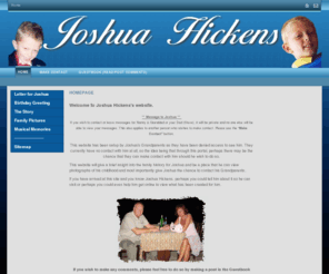 joshuahickens.com: Home - Joshua Hickens
This is the website of Joshua Hickens.  Created by his grandparents Lee and Jan Hickens so that they can stay in touch with Joshua.