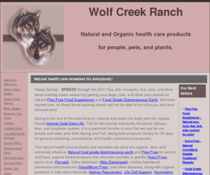 wolfcreekranch.net: Natural Pet Health Care Products for Canine Parvo, Heartworm, Fleas, Worms, Coccidia, Giardia, & More!
Natural parvo, heartworm, feline distemper, and coccidia products for pets.  Parvaid, HeartWorm Free, Diatomaceous Earth, New Zealand Colostrum, Flea Free Food Supplement and more effective organic remedies..