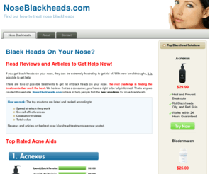 noseblackheads.com: Black Heads On Your Nose?
If you get black heads on your nose, they can be extremely frustrating to get rid of. With new breakthroughs, it is possible to get help.  There are tons of possible treatments to get rid of black heads on your nose. The real challenge is finding the treatments that work the best. We believe that as a consumer, you have a right to be fully informed. That's why we created this website. NoseBlackheads.com is here to help people find the best solutions for nose blackheads.