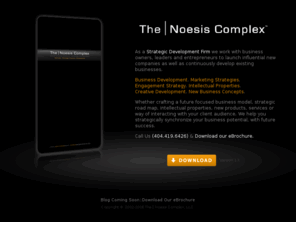 noesiscomplex.com: The | Noesis Complex :: Synchronizing Potential, Strategy and Success
The | Noesis Complex is a Strategic Development Firm. We partner with business leaders, entrepreneurs & inventors to launch new companies as well as continuously develop existing businesses. Whether it be a new future focused business model, developing strategic road maps & marketing strategies, creating intellectual properties, products, service method or way of interacting with their client audience. We help strategically develop future success.