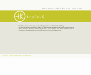 trafo-k.at: trafo.K - personale und mediale Vermittlungsprojekte mit Schwerpunkt auf zeitgenössische Kunst, neue Medien und Zeitgeschichte. 
Büro trafo.K arbeitet an Forschungs- und Vermittlungsprojekten an der Schnittstelle von Bildung und Wissensproduktion.
Büro trafo.K konzipiert, organisiert und realisiert seit 1999 Informationsräume, Begleitende Printmedien, Ausstellungstexte, Interventionen im öffentlichen Raum,
Ausstellungsgespräche, Thematische Rundgänge, Vermittlungsaktionen für alle Schulstufen, Informationsveranstaltungen für LehrerInnen, Materialien für den Unterricht, Workshops mit Kindern und Jugendlichen,
Lehrlingsprojekte, Veranstaltungen von Jugendlichen für Jugendliche, Forschungsprojekte, Diskussionsveranstaltungen, Workshops und Seminare für Studierende, Schulungen für VermittlerInnen, Kunst am Bau, kuratorische Konzepte, Consulting für Museen und Ausstellungen