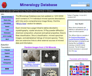 webmineral.com: Mineralogy Database
Complete, up-to-date, mineral database containing 4,714 mineral species descriptions and comprehensive picture library of images. These data are linked to mineral tables by crystallography, chemical composition, physical and optical properties, Dana classification, Strunz classification, mineral name origins, mineral locality information, and alphabetical listing of all known valid mineral species.  There are extensive links to other sources of mineral data available on the WWW.