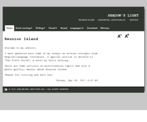 jeanmichel-leonfounlin.net: Reunion Island | SHADOW'S LIGHT | Jean-Michel LEON-FOUN-LIN
This website showcases photos from Reunion Island, essays and studies on English literature, like Doris Lessing's work, and language learning material.