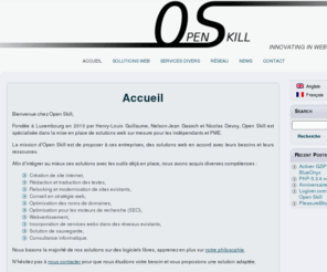 openskill.be: Accueil | Openskill
Bienvenue chez Open Skill, Fondée à Luxembourg en 2010 par Henry-Louis Guillaume, Nelson-Jean Gaasch et Nicolas Devoy, Open Skill est spécialisée dans la mise en place de solutions web sur mesure pour les indépendants et PME. La mission d'Open Skill est...