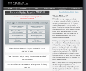 mosaic2000.com: Mosaic Threat Assessment Systems
MOSAIC is a computer-assisted method for conducting comprehensive threat assessments. An effective threat assessment results when one knows which questions to ask, and then knows how to draw relevant conclusions from the information gathered.